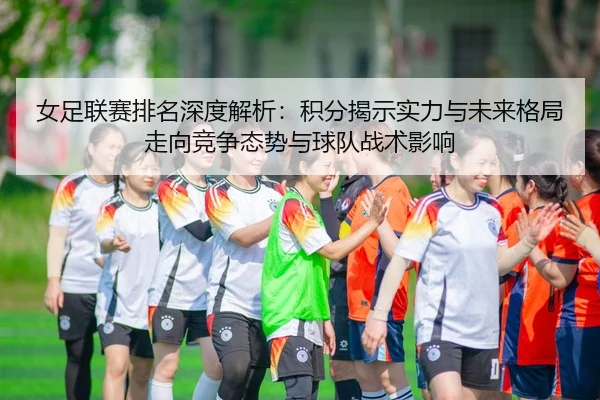 女足联赛排名深度解析：积分揭示实力与未来格局走向竞争态势与球队战术影响